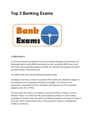 Top 3 Banking Exams
1) SEBI Grade A
To choose competent candidates for the job of Assistant Manager, the Securities and
Exchange Board of India (SEBI) administers the very competitive SEBI Grade A test.
One of the most sought-after positions at SEBI, the institution that regulates the Indian
securities market, is the Grade A job.
The SEBI Grade A test has the following important details:
Candidates must have a minimum cumulative GPA of 60% and a Bachelor's degree in
any discipline from a recognized university to be eligible. The minimum mark
requirement is exempted by 5% for candidates who belong to one of the protected
categories (SC, ST, or PWD).
The three steps that make up the selection process are Phase I, Phase II, and the
interview. Phase I, an online test with purely objective questions, is used to select
candidates for Phase II. Both descriptive and objective questions are present in Phase II
of the test, which is also entirely online. If they succeed in Phase II, candidates are
invited to an interview.
 