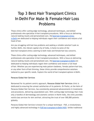 Top 3 Best Hair Transplant Clinics
In Delhi For Male & Female Hair Loss
Problems
These clinics offer cutting-edge technology, advanced techniques, and skilled
professionals who specialize in hair transplant procedures. With a focus on delivering
natural-looking results and personalized care, the best hair transplant clinics
in Delhi are dedicated to helping individuals regain their confidence and restore a full
head of hair.
Are you struggling with hair loss problems and seeking a reliable solution? Look no
further. Delhi, the vibrant capital city of India, is home to some of the
best hair transplant clinics catering to both male and female hair loss concerns.
These clinics offer cutting-edge technology, advanced techniques, and skilled
professionals who specialize in hair transplant procedures. With a focus on delivering
natural-looking results and personalized care, the best hair transplant in Delhi are
dedicated to helping individuals regain their confidence and restore a full head
of hair. Whether you are experiencing male pattern baldness, female pattern hair loss,
or any other form of hair thinning, these clinics provide comprehensive solutions
tailored to your specific needs. Explore the world of hair transplant options in Delhi.
Panacea Global Hair Services
Renowned for its patient-centric approach, Panacea Global Hair Services clinic is
dedicated to ensuring the utmost satisfaction of its patients. Dr Praful, at the helm of
Panacea Global Hair Services, has consistently pioneered advancements in treatments
and procedures, delivering unparalleled care. With cutting-edge technology that rivals
only a handful of dermatology and cosmetic centers in North India, the clinic provides
world-class services for skin and hair, attracting the trust of over 500,000 patients
globally.
Panacea Global Hair Services is known for a unique technique - FUE, a revolutionary
and highly advanced technology in FUE hair transplant in Delhi/NCR. Unlike traditional
 