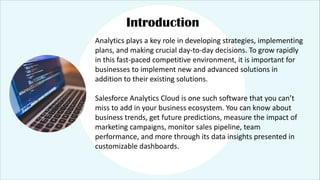 Introduction
Analytics plays a key role in developing strategies, implementing
plans, and making crucial day-to-day decisions. To grow rapidly
in this fast-paced competitive environment, it is important for
businesses to implement new and advanced solutions in
addition to their existing solutions.
Salesforce Analytics Cloud is one such software that you can’t
miss to add in your business ecosystem. You can know about
business trends, get future predictions, measure the impact of
marketing campaigns, monitor sales pipeline, team
performance, and more through its data insights presented in
customizable dashboards.
 
