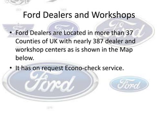 Ford Dealers and WorkshopsFord Dealers are Located in more than 37 Counties of UK with nearly 387 dealer and workshop centers as is shown in the Map below.It has on request Econo-check service.