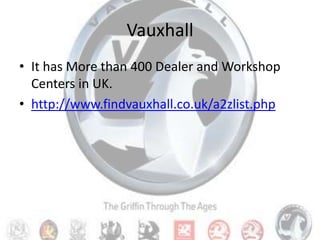 VauxhallIt has More than 400 Dealer and Workshop Centers in UK.http://www.findvauxhall.co.uk/a2zlist.php