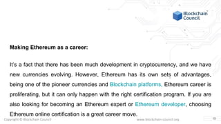 Copyright © Blockchain Council www.blockchain-council.org
Making Ethereum as a career:
It’s a fact that there has been much development in cryptocurrency, and we have
new currencies evolving. However, Ethereum has its own sets of advantages,
being one of the pioneer currencies and Blockchain platforms, Ethereum career is
proliferating, but it can only happen with the right certification program. If you are
also looking for becoming an Ethereum expert or Ethereum developer, choosing
Ethereum online certification is a great career move.
10
 