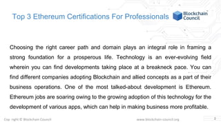Copyright © Blockchain Council www.blockchain-council.org
Top 3 Ethereum Certifications For Professionals
Choosing the right career path and domain plays an integral role in framing a
strong foundation for a prosperous life. Technology is an ever-evolving field
wherein you can find developments taking place at a breakneck pace. You can
find different companies adopting Blockchain and allied concepts as a part of their
business operations. One of the most talked-about development is Ethereum.
Ethereum jobs are soaring owing to the growing adoption of this technology for the
development of various apps, which can help in making business more profitable.
2
 