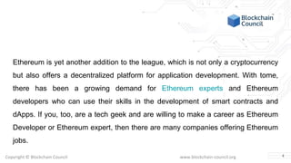 Copyright © Blockchain Council www.blockchain-council.org
Ethereum is yet another addition to the league, which is not only a cryptocurrency
but also offers a decentralized platform for application development. With tome,
there has been a growing demand for Ethereum experts and Ethereum
developers who can use their skills in the development of smart contracts and
dApps. If you, too, are a tech geek and are willing to make a career as Ethereum
Developer or Ethereum expert, then there are many companies offering Ethereum
jobs.
4
 