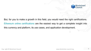 Copyright © Blockchain Council www.blockchain-council.org
But, for you to make a growth in this field, you would need the right certifications.
Ethereum online certifications are the easiest way to get a complete insight into
this currency and platform, its use cases, and application development.
5
 