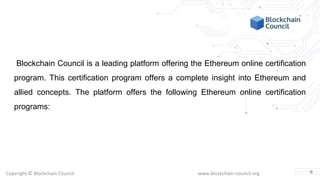 Copyright © Blockchain Council www.blockchain-council.org
Blockchain Council is a leading platform offering the Ethereum online certification
program. This certification program offers a complete insight into Ethereum and
allied concepts. The platform offers the following Ethereum online certification
programs:
6
 