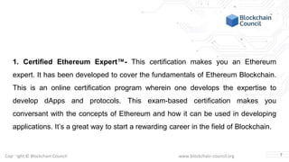 Copyright © Blockchain Council www.blockchain-council.org
1. Certified Ethereum Expert™- This certification makes you an Ethereum
expert. It has been developed to cover the fundamentals of Ethereum Blockchain.
This is an online certification program wherein one develops the expertise to
develop dApps and protocols. This exam-based certification makes you
conversant with the concepts of Ethereum and how it can be used in developing
applications. It’s a great way to start a rewarding career in the field of Blockchain.
7
 