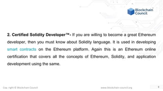 Copyright © Blockchain Council www.blockchain-council.org
2. Certified Solidity Developer™- If you are willing to become a great Ethereum
developer, then you must know about Solidity language. It is used in developing
smart contracts on the Ethereum platform. Again this is an Ethereum online
certification that covers all the concepts of Ethereum, Solidity, and application
development using the same.
8
 