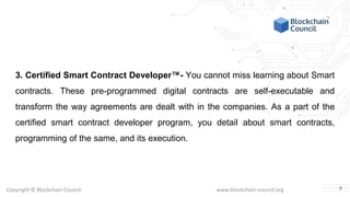 Copyright © Blockchain Council www.blockchain-council.org
3. Certified Smart Contract Developer™- You cannot miss learning about Smart
contracts. These pre-programmed digital contracts are self-executable and
transform the way agreements are dealt with in the companies. As a part of the
certified smart contract developer program, you detail about smart contracts,
programming of the same, and its execution.
9
 