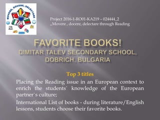 Top 3 titles
Placing the Reading issue in an European context to
enrich the students` knowledge of the European
partner`s culture;
International List of books - during literature/English
lessons, students choose their favorite books.
Project 2016-1-RO01-KA219 – 024444_2
,,Movere , docere, delectare through Reading
 