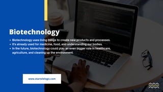 Biotechnology
Biotechnology uses living things to create new products and processes.
It's already used for medicine, food, and understanding our bodies.
In the future, biotechnology could play an even bigger role in healthcare,
agriculture, and cleaning up the environment.
www.startelelogic.com
 