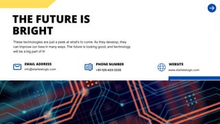 THE FUTURE IS
BRIGHT
These technologies are just a peek at what's to come. As they develop, they
can improve our lives in many ways. The future is looking good, and technology
will be a big part of it!
info@startelelogic.com
EMAIL ADDRESS
+91-120-433-3335
PHONE NUMBER WEBSITE
www.startelelogic.com
 