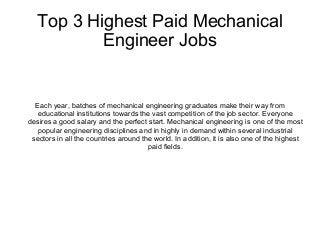 Top 3 Highest Paid Mechanical
Engineer Jobs
Each year, batches of mechanical engineering graduates make their way from
educational institutions towards the vast competition of the job sector. Everyone
desires a good salary and the perfect start. Mechanical engineering is one of the most
popular engineering disciplines and in highly in demand within several industrial
sectors in all the countries around the world. In addition, it is also one of the highest
paid fields.
 
