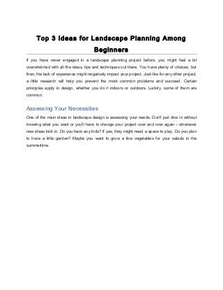 Top 3 Ideas for Landscape Planning Among
Beginners
If you have never engaged in a landscape planning project before, you might feel a bit
overwhelmed with all the ideas, tips and techniques out there. You have plenty of choices, but
then, the lack of experience might negatively impact your project. Just like for any other project,
a little research will help you prevent the most common problems and succeed. Certain
principles apply in design, whether you do it indoors or outdoors. Luckily, some of them are
common.
Assessing Your Necessities
One of the main ideas in landscape design is assessing your needs. Don't just dive in without
knowing what you want or you'll have to change your project over and over again – whenever
new ideas kick in. Do you have any kids? If yes, they might need a space to play. Do you plan
to have a little garden? Maybe you want to grow a few vegetables for your salads in the
summertime.
 