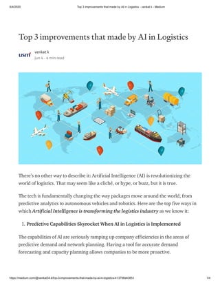 6/4/2020 Top 3 improvements that made by AI in Logistics - venkat k - Medium
https://medium.com/@venkat34.k/top-3-improvements-that-made-by-ai-in-logistics-413798d43851 1/4
Top 3 improvements that made by AI in Logistics
venkat k
Jun 4 · 4 min read
There’s no other way to describe it: Artificial Intelligence (AI) is revolutionizing the
world of logistics. That may seem like a cliché, or hype, or buzz, but it is true.
The tech is fundamentally changing the way packages move around the world, from
predictive analytics to autonomous vehicles and robotics. Here are the top five ways in
which Artificial Intelligence is transforming the logistics industry as we know it:
1. Predictive Capabilities Skyrocket When AI in Logistics is Implemented
The capabilities of AI are seriously ramping up company efficiencies in the areas of
predictive demand and network planning. Having a tool for accurate demand
forecasting and capacity planning allows companies to be more proactive.
 