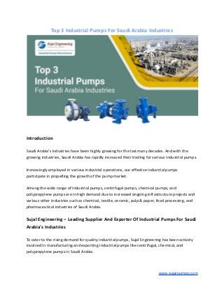 Top 3 Industrial Pumps For Saudi Arabia Industries
Introduction
Saudi Arabia's industries have been highly growing for the last many decades. And with the
growing industries, Saudi Arabia has rapidly increased their trading for various industrial pumps.
Increasingly employed in various industrial operations, our effective industrial pumps
participate in propelling the growth of the pump market.
Among the wide range of industrial pumps, centrifugal pumps, chemical pumps, and
polypropylene pumps are in high demand due to increased ongoing infrastructure projects and
various other industries such as chemical, textile, ceramic, pulp & paper, food processing, and
pharmaceutical industries of Saudi Arabia.
Sujal Engineering – Leading Supplier And Exporter Of Industrial Pumps For Saudi
Arabia's Industries
To cater to the rising demand for quality industrial pumps, Sujal Engineering has been actively
involved in manufacturing and exporting industrial pumps like centrifugal, chemical, and
polypropylene pumps in Saudi Arabia.
www.sujalpumps.com
 