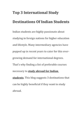 Top 3 International Study
Destinations Of Indian Students
Indian students are highly passionate about
studying in foreign nations for higher education
and lifestyle. Many intermediary agencies have
popped up in recent years to cater for this ever-
growing demand for international degrees.
That's why finding a list of preferable courses
necessary to study abroad for Indian
students. This blog suggests 3 destinations that
can be highly beneficial if they want to study
abroad.
 