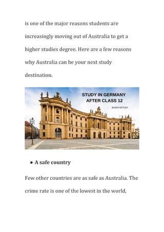 is one of the major reasons students are
increasingly moving out of Australia to get a
higher studies degree. Here are a few reasons
why Australia can be your next study
destination.
● A safe country
Few other countries are as safe as Australia. The
crime rate is one of the lowest in the world,
 