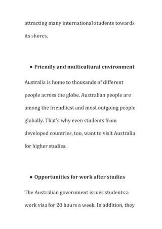 attracting many international students towards
its shores.
● Friendly and multicultural environment
Australia is home to thousands of different
people across the globe. Australian people are
among the friendliest and most outgoing people
globally. That's why even students from
developed countries, too, want to visit Australia
for higher studies.
● Opportunities for work after studies
The Australian government issues students a
work visa for 20 hours a week. In addition, they
 