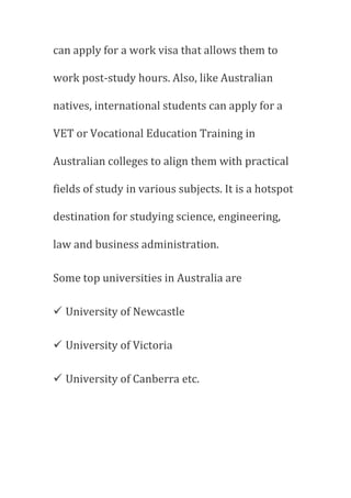 can apply for a work visa that allows them to
work post-study hours. Also, like Australian
natives, international students can apply for a
VET or Vocational Education Training in
Australian colleges to align them with practical
fields of study in various subjects. It is a hotspot
destination for studying science, engineering,
law and business administration.
Some top universities in Australia are
 University of Newcastle
 University of Victoria
 University of Canberra etc.
 