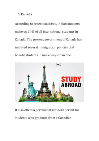 1.Canada
According to recent statistics, Indian students
make up 14% of all international students in
Canada. The present government of Canada has
initiated several immigration policies that
benefit students in more ways than one.
It also offers a permanent resident permit for
students who graduate from a Canadian
 