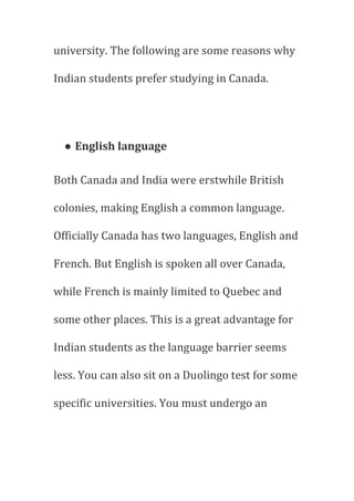 university. The following are some reasons why
Indian students prefer studying in Canada.
● English language
Both Canada and India were erstwhile British
colonies, making English a common language.
Officially Canada has two languages, English and
French. But English is spoken all over Canada,
while French is mainly limited to Quebec and
some other places. This is a great advantage for
Indian students as the language barrier seems
less. You can also sit on a Duolingo test for some
specific universities. You must undergo an
 