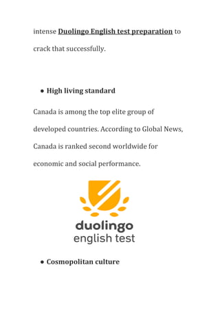 intense Duolingo English test preparation to
crack that successfully.
● High living standard
Canada is among the top elite group of
developed countries. According to Global News,
Canada is ranked second worldwide for
economic and social performance.
● Cosmopolitan culture
 