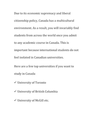 Due to its economic supremacy and liberal
citizenship policy, Canada has a multicultural
environment. As a result, you will invariably find
students from across the world once you admit
to any academic course in Canada. This is
important because international students do not
feel isolated in Canadian universities.
Here are a few top universities if you want to
study in Canada
 University of Toronto
 University of British Columbia
 University of McGill etc.
 