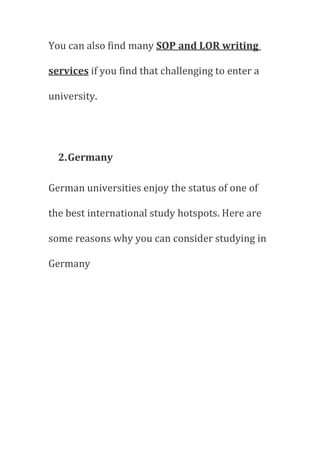 You can also find many SOP and LOR writing
services if you find that challenging to enter a
university.
2.Germany
German universities enjoy the status of one of
the best international study hotspots. Here are
some reasons why you can consider studying in
Germany
 