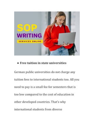 ● Free tuition in state universities
German public universities do not charge any
tuition fees to international students too. All you
need to pay is a small fee for semesters that is
too low compared to the cost of education in
other developed countries. That's why
international students from diverse
 