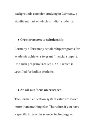 backgrounds consider studying in Germany, a
significant part of which is Indian students.
● Greater access to scholarship
Germany offers many scholarship programs for
academic achievers to grant financial support.
One such program is called DAAD, which is
specified for Indian students.
● An all-out focus on research
The German education system values research
more than anything else. Therefore, if you have
a specific interest in science, technology or
 