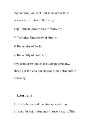 engineering, you will find some of the best
research institutes in Germany.
Top German universities to study are
 Technical University of Munich
 University of Berlin
 University of Bonn etc.
If your interest spikes to study in Germany,
check out the visa policies for Indian students in
Germany.
3.Australia
Australia has eased the visa appreciation
process for Asian students in recent years. This
 