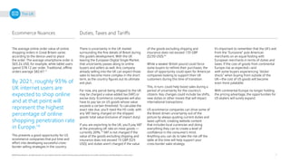 16
©2020 Pitney Bowes Inc. All rights reserved. You may, however, share the content of this document, provided that you do not alter it and that you cite Pitney Bowes Inc. as the source.
The UK
Ecommerce Nuances Duties, Taxes and Tariffs
The average online order value of online
shopping orders in Great Britain varies
according to the device used to place
the order. The average smartphone order is
$63.24 USD, for example, while tablet users
spend $78.12 per order. Traditional, offline
orders average $82.67.17
There is uncertainty in the UK market
surrounding the fine details of Brexit during
this guide’s development. With the UK
leaving the European Digital Single Market,
that uncertainty passes along to online
buyers and sellers as well. Any company
already selling into the UK can expect those
sales to become more complex in the short
term, as the country figures out its ultimate
exit plan.
For now, any parcel being shipped to the UK
may be charged a value-added tax (VAT) or
excise duty. Ecommerce companies will also
have to pay tax on US goods whose value
exceeds a certain threshold. To calculate the
exact rate due, you’ll need the HS code, with
any VAT being charged on the shipped
goods’ total value (inclusive of import duty).
If you are exporting to the UK, you’ll pay VAT
at the prevailing UK rate on most goods —
currently 20%.19
VAT is not charged if the
value of the goods excluding shipping and
insurance does not exceed 15 GBP ($25
USD), and duties aren’t charged if the value
By 2021, roughly 93% of
UK internet users are
expected to shop online
and at that point will
represent the highest
percentage of online
shopping penetration rate
in Europe.18
This presents a good opportunity for US
ecommerce companies that put time and
effort into developing successful cross-
border selling strategies in the country.
of the goods excluding shipping and
insurance does not exceed 135 GBP
($230 USD).20
While a weaker British pound could force
some buyers to rethink their purchases, the
door of opportunity could open for American
companies looking to support their UK
customers during this time of transition.
This, in turn, could help boost sales during a
period of uncertainty for the country’s
citizens. Key changes could include tax shifts,
new duties or other moves that will impact
international transactions.
US ecommerce companies can drive some of
the Brexit driven uncertainty out of the
picture by always quoting current duties and
taxes upfront, creating website content
that includes local currencies and doing
everything they can to create a level of
confidence in the consumer’s mind.
Anything you can do to take the risk off the
table at this time will help support your
cross-border sales strategy.
It’s important to remember that the UK’s exit
from the “Eurozone” puts American
merchants on an equal footing with
European merchants in terms of duties and
taxes. If the cost of goods from continental
Europe rise as expected—and
with some buyers experiencing “sticker
shock” when buying from outside of the
UK—the cost of US goods will become
even more palatable.
With continental Europe no longer holding
the pricing advantage, the opportunities for
US etailers will surely expand.
 
