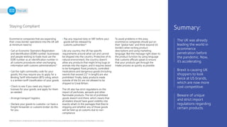 17
©2020 Pitney Bowes Inc. All rights reserved. You may, however, share the content of this document, provided that you do not alter it and that you cite Pitney Bowes Inc. as the source.
The UK
Staying Compliant
Ecommerce companies that are expanding
their cross-border operations into the UK will
at minimum need to:
• Get an Economic Operators Registration
and Identification (EORI) number; businesses
and people wishing to trade must use the
EORI number as an identification number in
all customs procedures when exchanging
information with customs administrations21
• Get the right commodity code for your
goods; this may require you to apply for a
Binding Tariff Information (BTI) ruling, which
is a written tariff classification of your goods
• Check to see if you need any import
licenses for your goods, and apply for them
as needed
• Arrange transport logistics
• Declare your goods to customs—or have a
freight forwarder or customs broker do this
for you
• Pay any required duty or VAT before your
goods will be released by
customs authorities22
Like any country, the UK has specific
requirements around what can and cannot
be shipped into the country. Protective of its
natural environment, the country doesn’t
allow any products that might bring bugs or
animals into the region, and it requires wood
to be fumigated. Food products, controlled
medications and dangerous goods (including
swords that exceed 22” in length) are also
prohibited. Finally, baby products made
outside of the EU are not allowed to be
shipped to Great Britain.
The UK also has strict regulations on the
import of perfumes, aerosols and other
flammable products. The list of prohibited
goods doesn’t end there, which means that
all etailers should have good visibility into
exactly what’s in the packages that they’re
shipping and whether any of those goods
will be held up at customs due to non-
compliance.
The UK was already
leading the world in
ecommerce
penetration before
the pandemic. Now,
it’s accelerating.
Brexit is causing UK
shoppers to look
twice at US brands,
which are now more
cost competitive.
Beware of unique
and strict import
regulations regarding
certain products.
Summary:
To avoid problems in this area,
ecommerce companies should put on
their “global hats” and think beyond US
borders when writing product
descriptions and using marketing
language. Boil the message right down to
the product function by using language
that customs officials speak to ensure
that your products get through the
intake process as quickly as possible.
 