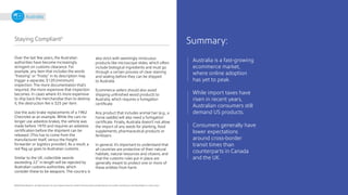 21
Australia is a fast-growing
ecommerce market,
where online adoption
has yet to peak.
While import taxes have
risen in recent years,
Australian consumers still
demand US products.
Consumers generally have
lower expectations
around cross-border
transit times than
counterparts in Canada
and the UK.
Summary:
©2020 Pitney Bowes Inc. All rights reserved. You may, however, share the content of this document, provided that you do not alter it and that you cite Pitney Bowes Inc. as the source.
Australia
Staying Compliant4
Over the last few years, the Australian
authorities have become increasingly
stringent on customs clearance. For
example, any item that includes the words
“freezing” or “frosty” in its description may
trigger a separate, $120 (minimum)
inspection. The more documentation that’s
required, the more expensive that inspection
becomes. In cases where it’s more expensive
to ship back the merchandise than to destroy
it, the destruction fee is $25 per item.
Use the auto brake replacements of a 1962
Chevrolet as an example. While the cars no
longer use asbestos brakes, the vehicle was
made before 1970 and requires an asbestos
certification before the shipment can be
released. (This has to come from the
manufacturer itself, versus the freight
forwarder or logistics provider). As a result, a
red flag up goes to Australian customs.
Similar to the UK, collectible swords
exceeding 22” in length will be rejected by
Australian customs authorities, which
consider these to be weapons. The country is
also strict with seemingly innocuous
products like microscope slides, which often
include biological ingredients and must go
through a certain process of clear staining
and sealing before they can be shipped
to Australia.
Ecommerce sellers should also avoid
shipping unfinished wood products to
Australia, which requires a fumigation
certificate.
Any product that includes animal hair (e.g., a
horse saddle) will also need a fumigation
certificate. Finally, Australia doesn’t not allow
the import of any seeds for planting, food
supplements, pharmaceutical products or
fertilizers.
In general, it’s important to understand that
all countries are protective of their natural
habitats, natural resources and citizens, and
that the customs rules put in place are
generally meant to protect one or more of
these entities from harm.
 