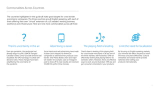 22
©2020 Pitney Bowes Inc. All rights reserved. You may, however, share the content of this document, provided that you do not alter it and that you cite Pitney Bowes Inc. as the source.
The countries highlighted in this guide all make good targets for cross-border
ecommerce companies. The three countries are all English-speaking, with each of
them offering their own “virtual” extension of a US retailer’s existing business,
workforce and infrastructure. Here are nine more commonalities across all three:
Commonalities Across Countries
Advertising is easier.
Social media and web advertising have made
it easier (and cheaper) for American
companies to advertise their products cross-
border. One Pitney Bowes client and major
US retailer, for example, used an Instagram
post to show off its new hoodie and received
55,000 hits within three minutes.
There’s uncertainty in the air.
Even pre-pandemic, the landscape had
already begun to shift. USMCA changed
Canadian duties; China-US trade tensions had
escalated; the UPU had begun to allow self-
declared rates. These changes have been
amplified by the uncertainty of
the pandemic.
The playing field is leveling.
There’s been a leveling of the playing field
for cross-border merchants in all but one of
the three markets, with Australia’s 10% tax
effectively leveling that playing field for its
domestic sellers. However, there are effective
ways to work around Australia’s 10% tax and
get consumers interested in your products.
Limit the need for localization.
By focusing on English-speaking markets,
you minimize the effort required to reach
the most consumers effectively. Cultural
similarities and shared trends provide
tailwinds when selling your
products internationally.
 