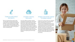 23
©2020 Pitney Bowes Inc. All rights reserved. You may, however, share the content of this document, provided that you do not alter it and that you cite Pitney Bowes Inc. as the source.
Create accurate product
descriptions.
Don’t try to get too fancy with this step.
The description should be tailored to the
product that you’re selling, and shouldn’t be
worded in a way that sets off any red flags
(i.e., don’t call your salt-and-pepper shakers
“grenade shakers”). The best description is an
actual, accurate description of the product
versus a marketing pitch.
It’s what’s in the box
that counts.
The major difference between shipping
domestically and dealing with cross-border
transactions is that for the latter you also
have to worry about what’s actually packed
in the box (and what materials went into
those products and the country of origin of
those materials). This will help you determine
whether the products can be shipped to your
cross-border customers, how much you’ll
have to pay in duties and taxes, and just how
quickly your shipment will clear through
customs.
A happy cross-border customer
is a repeat customer.
In the end, you have to keep your customers
happy if you want them to come back for
more. The last thing you want is for
customers to be disappointed because their
order was stuck at the border for two weeks,
or because they wound up having to pay an
additional fee when it arrived on their
doorstep. You also want to make the returns
process as frictionless as possible and be as
transparent as possible with pricing, knowing
that there will be duties, taxes and other fees
to factor into the total landed cost of
any product.
 