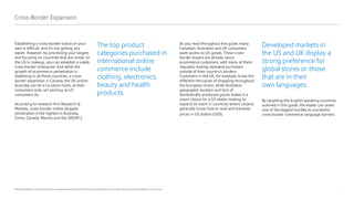4
©2020 Pitney Bowes Inc. All rights reserved. You may, however, share the content of this document, provided that you do not alter it and that you cite Pitney Bowes Inc. as the source.
Establishing a cross-border brand on your
own is difficult, and it’s not getting any
easier. However, by prioritizing your targets
and focusing on countries that are similar to
the US in makeup, you can establish a viable
cross-border enterprise. And while the
growth of ecommerce penetration is
stabilizing in all three countries, a cross-
border expansion in Canada, the UK and/or
Australia can be a lucrative move, as their
consumers look, act and buy as US
consumers do.
According to research firm Research &
Markets, cross-border online shopper
penetration is the highest in Australia,
China, Canada, Mexico and the UK[VR1].
As you read throughout this guide, many
Canadian, Australian and UK consumers
want access to US goods. These cross-
border buyers are already savvy
ecommerce customers, with many of them
regularly making repeated purchases
outside of their country’s borders.
Customers in the UK, for example, know the
different intricacies of shopping throughout
the European Union, while Australia’s
geographic location and lack of
domestically produced goods makes it a
smart choice for a US etailer looking to
expand its reach in countries where citizens
generally know how to read and translate
prices in US dollars (USD).
Cross-Border Expansion
Developed markets in
the US and UK display a
strong preference for
global stores or those
that are in their
own languages.
By targeting the English-speaking countries
outlined in this guide, the etailer can avoid
one of the biggest hurdles to successful
cross-border commerce: language barriers.
The top product
categories purchased in
international online
commerce include
clothing, electronics,
beauty and health
products.
 
