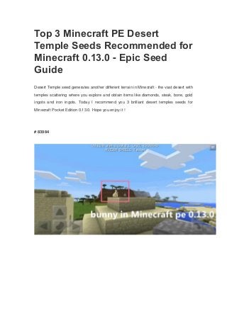 Top 3 Minecraft PE Desert
Temple Seeds Recommended for
Minecraft 0.13.0 - Epic Seed
Guide
Desert Temple seed generates another different terrain in Minecraft - the vast desert with
temples scattering where you explore and obtain items like diamonds, steak, bone, gold
ingots and iron ingots. Today I recommend you 3 brilliant desert temples seeds for
Minecraft Pocket Edition 0.13.0. Hope you enjoy it !
# 83984
 