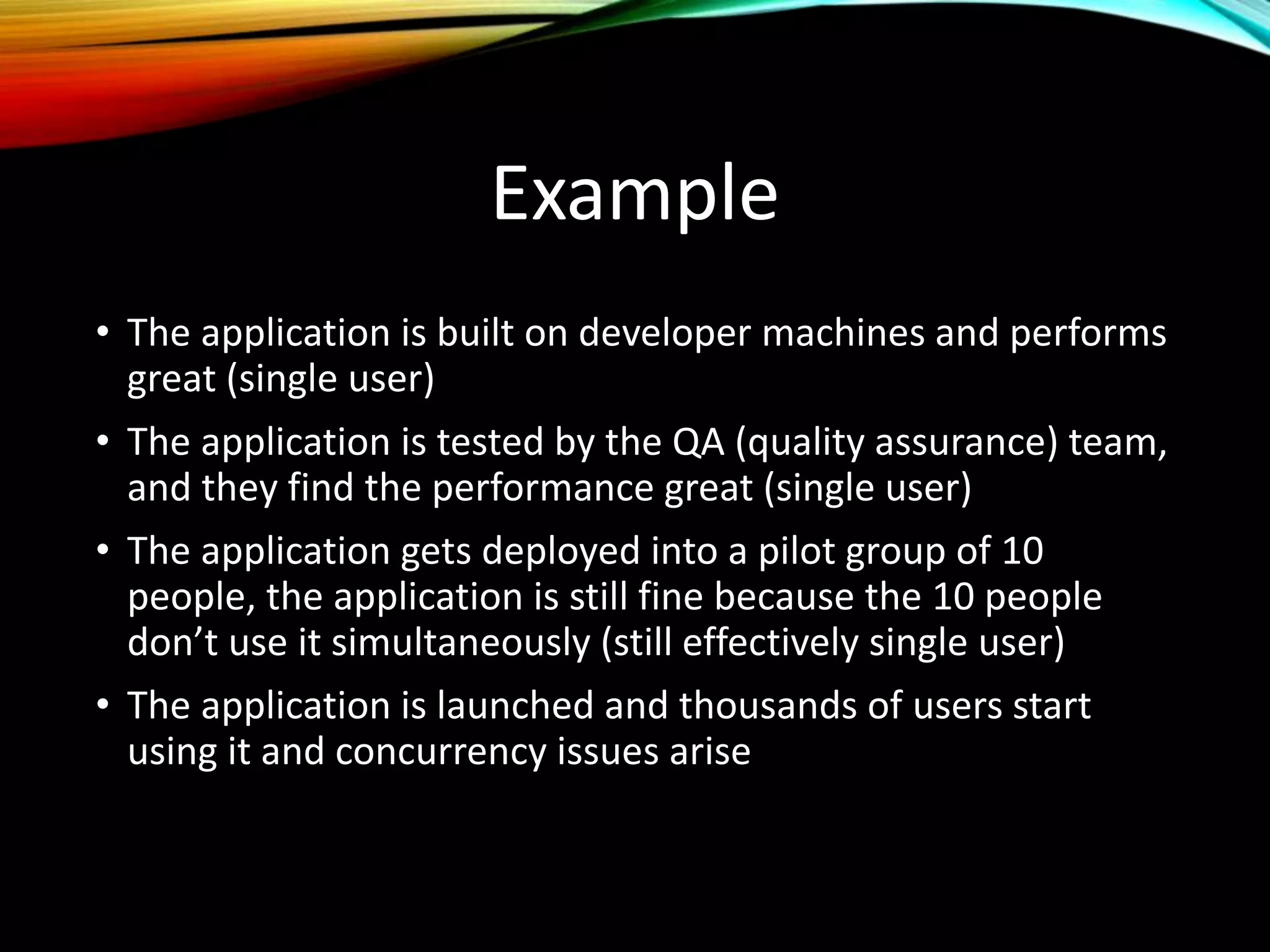 Example
• The application is built on developer machines and performs
great (single user)
• The application is tested by the QA (quality assurance) team,
and they find the performance great (single user)
• The application gets deployed into a pilot group of 10
people, the application is still fine because the 10 people
don’t use it simultaneously (still effectively single user)
• The application is launched and thousands of users start
using it and concurrency issues arise
 