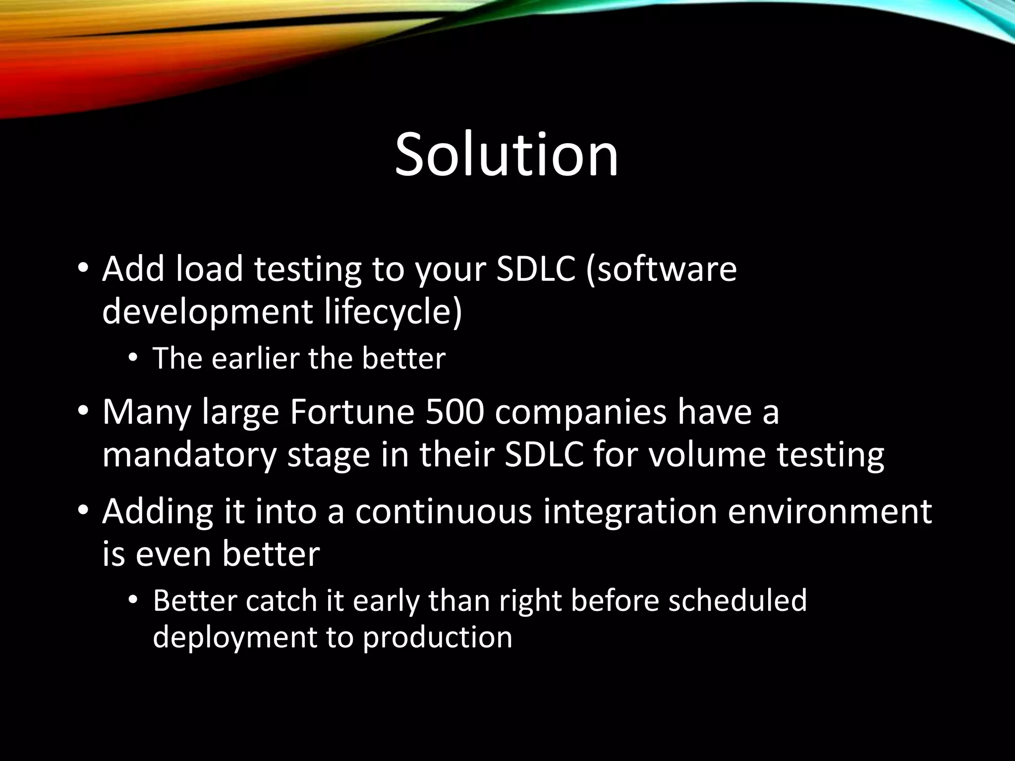 Solution
• Add load testing to your SDLC (software
development lifecycle)
• The earlier the better
• Many large Fortune 500 companies have a
mandatory stage in their SDLC for volume testing
• Adding it into a continuous integration environment
is even better
• Better catch it early than right before scheduled
deployment to production
 