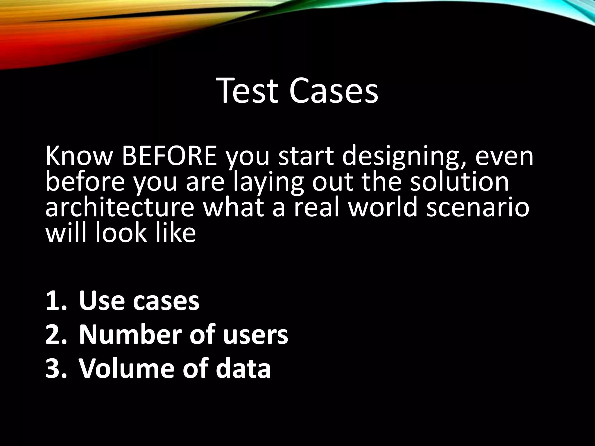 Test Cases
Know BEFORE you start designing, even
before you are laying out the solution
architecture what a real world scenario
will look like
1. Use cases
2. Number of users
3. Volume of data
 