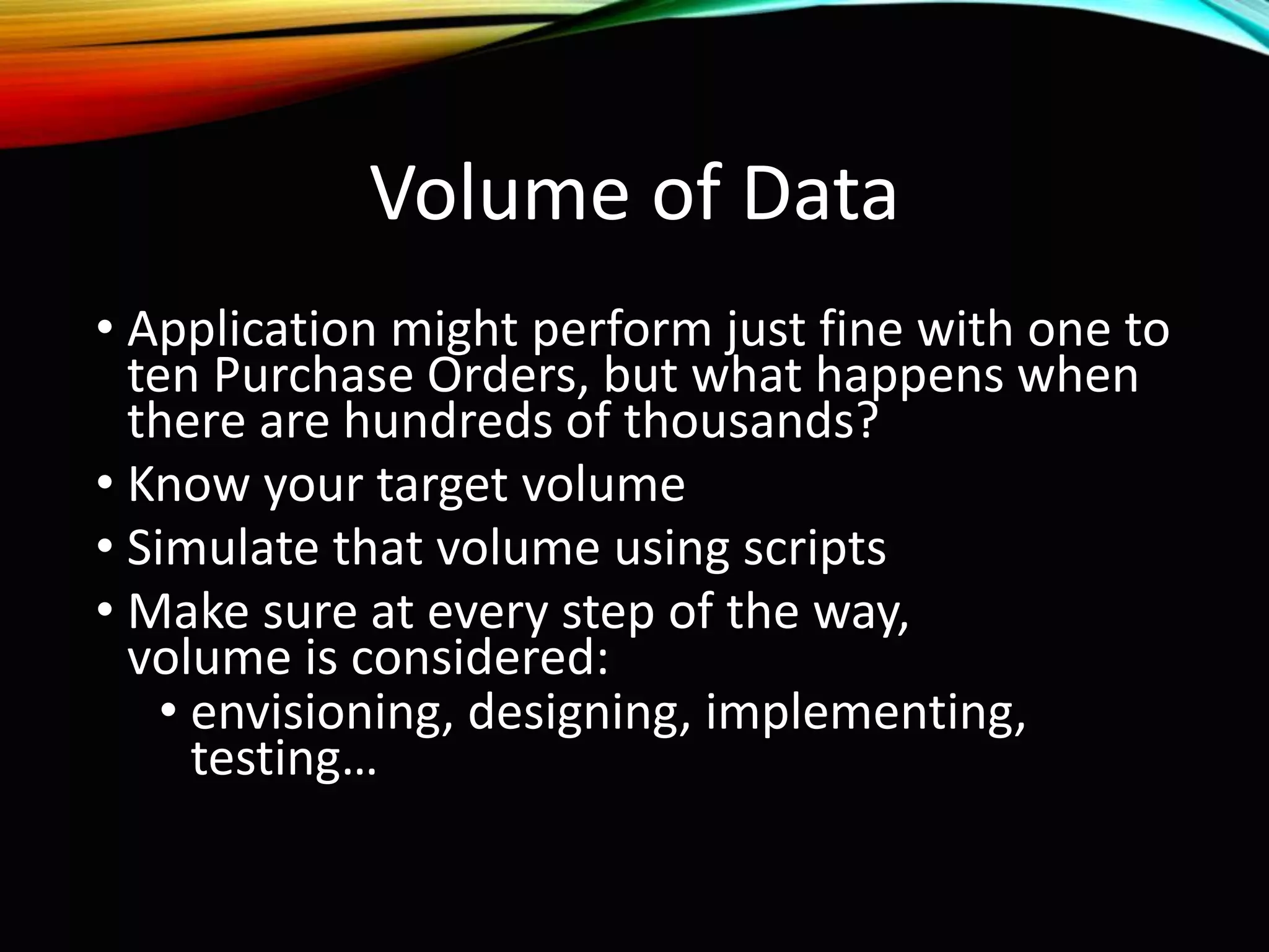 Volume of Data
• Application might perform just fine with one to
ten Purchase Orders, but what happens when
there are hundreds of thousands?
• Know your target volume
• Simulate that volume using scripts
• Make sure at every step of the way,
volume is considered:
• envisioning, designing, implementing,
testing…
 