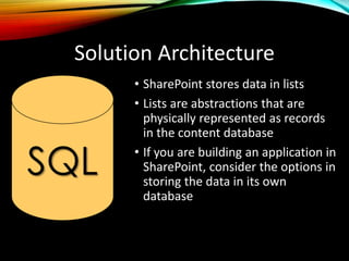Solution Architecture
• SharePoint stores data in lists
• Lists are abstractions that are
physically represented as records
in the content database
• If you are building an application in
SharePoint, consider the options in
storing the data in its own
database
SQL
 