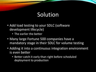Solution
• Add load testing to your SDLC (software
development lifecycle)
• The earlier the better
• Many large Fortune 500 companies have a
mandatory stage in their SDLC for volume testing
• Adding it into a continuous integration environment
is even better
• Better catch it early than right before scheduled
deployment to production
 