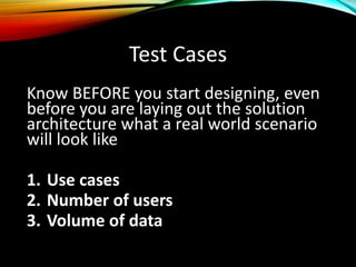 Test Cases
Know BEFORE you start designing, even
before you are laying out the solution
architecture what a real world scenario
will look like
1. Use cases
2. Number of users
3. Volume of data
 