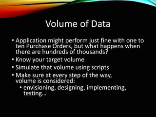 Volume of Data
• Application might perform just fine with one to
ten Purchase Orders, but what happens when
there are hundreds of thousands?
• Know your target volume
• Simulate that volume using scripts
• Make sure at every step of the way,
volume is considered:
• envisioning, designing, implementing,
testing…
 