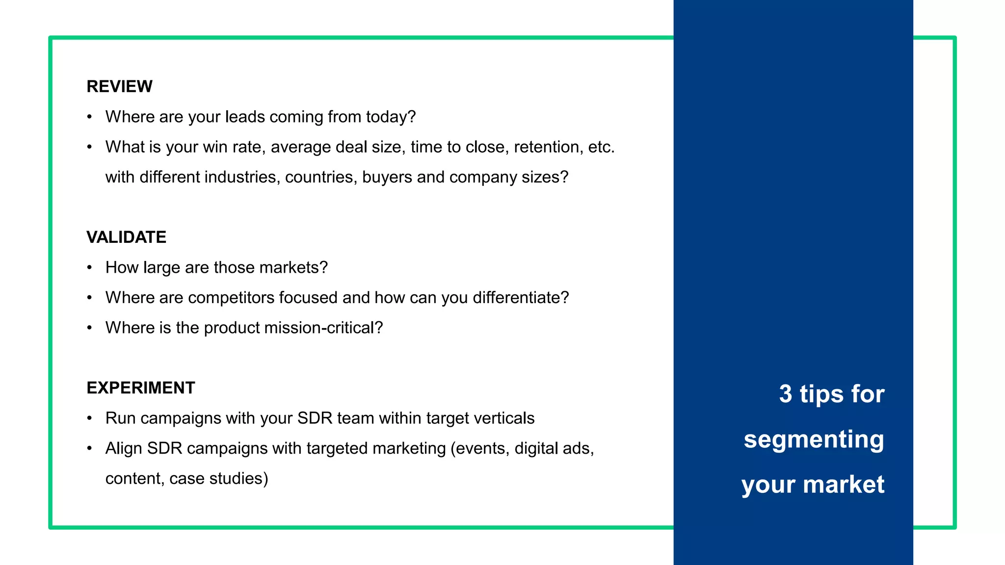 Proprietary and Confidential ©2016 OpenView Investments, LLC. All Rights Reserved 12
REVIEW
• Where are your leads coming from today?
• What is your win rate, average deal size, time to close, retention, etc.
with different industries, countries, buyers and company sizes?
VALIDATE
• How large are those markets?
• Where are competitors focused and how can you differentiate?
• Where is the product mission-critical?
EXPERIMENT
• Run campaigns with your SDR team within target verticals
• Align SDR campaigns with targeted marketing (events, digital ads,
content, case studies)
3 tips for
segmenting
your market
 