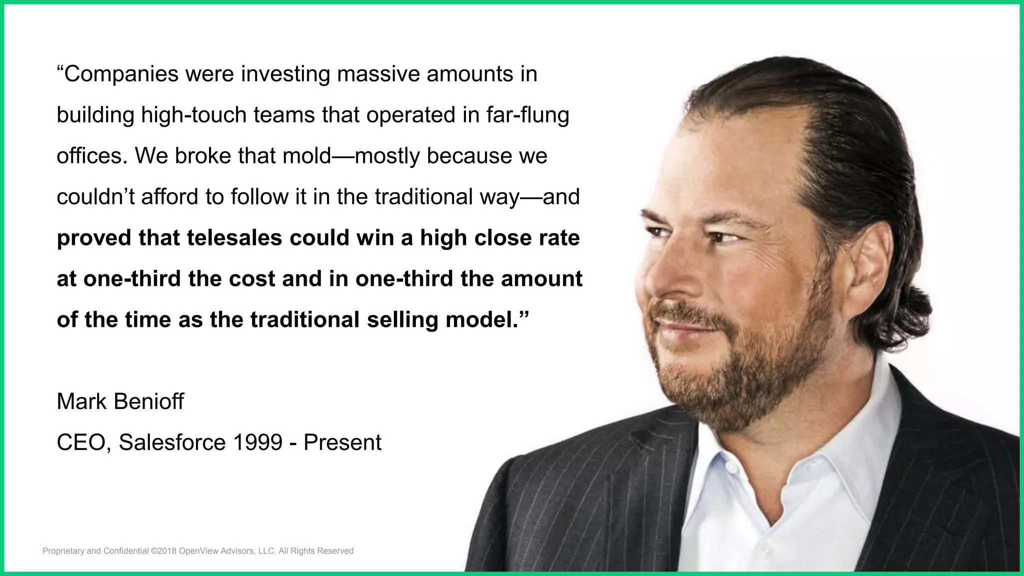 Proprietary and Confidential ©2018 OpenView Advisors, LLC. All Rights Reserved 2
“Companies were investing massive amounts in
building high-touch teams that operated in far-flung
offices. We broke that mold—mostly because we
couldn’t afford to follow it in the traditional way—and
proved that telesales could win a high close rate
at one-third the cost and in one-third the amount
of the time as the traditional selling model.”
Mark Benioff
CEO, Salesforce 1999 - Present
 