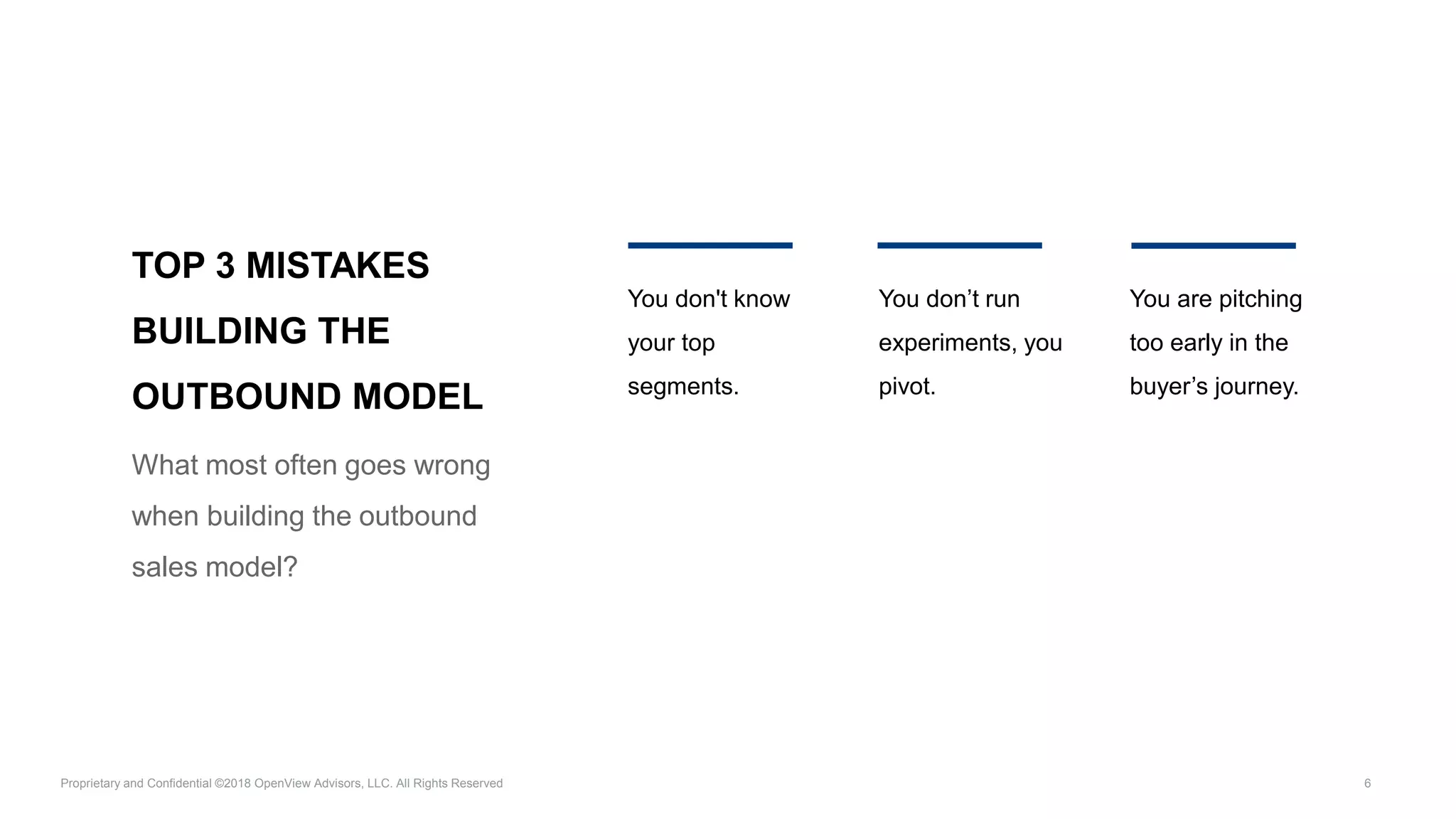 Proprietary and Confidential ©2018 OpenView Advisors, LLC. All Rights Reserved 6
TOP 3 MISTAKES
BUILDING THE
OUTBOUND MODEL
What most often goes wrong
when building the outbound
sales model?
You don't know
your top
segments.
You don’t run
experiments, you
pivot.
You are pitching
too early in the
buyer’s journey.
 